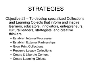 STRATEGIES
Objective #3 – To develop specialized Collections
and Learning Objects that inform and inspire
learners, educators, innovators, entrepreneurs,
cultural leaders, strategists, and creative
thinkers.
– Establish Internal Processes
– Establish External Partnerships
– Grow Print Collections
– Preserve Legacy Collections
– Create & Liberate Content
– Create Learning Objects
 