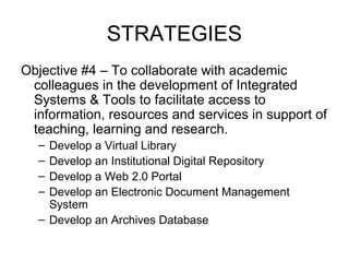 STRATEGIES
Objective #4 – To collaborate with academic
colleagues in the development of Integrated
Systems & Tools to facilitate access to
information, resources and services in support of
teaching, learning and research.
– Develop a Virtual Library
– Develop an Institutional Digital Repository
– Develop a Web 2.0 Portal
– Develop an Electronic Document Management
System
– Develop an Archives Database
 