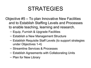 STRATEGIES
Objective #5 – To plan Innovative New Facilities
and to Establish Staffing Levels and Processes
to enable teaching, learning and research.
– Equip, Furnish & Upgrade Facilities
– Establish a New Management Structure
– Establish Requisite Staff Levels (to support strategies
under Objectives 1-4)
– Streamline Services & Processes
– Establish Agreements with Collaborating Units
– Plan for New Library
 