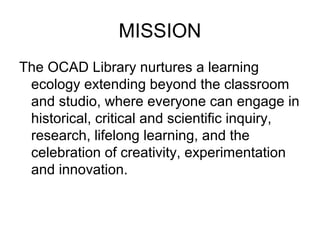 MISSION
The OCAD Library nurtures a learning
ecology extending beyond the classroom
and studio, where everyone can engage in
historical, critical and scientific inquiry,
research, lifelong learning, and the
celebration of creativity, experimentation
and innovation.
 