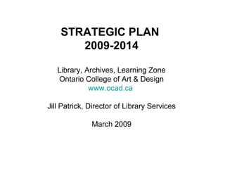 STRATEGIC PLAN
2009-2014
Library, Archives, Learning Zone
Ontario College of Art & Design
www.ocad.ca
Jill Patrick, Director of Library Services
March 2009
 