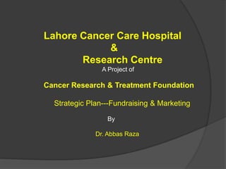 Lahore Cancer Care Hospital
            &
       Research Centre
                A Project of

Cancer Research & Treatment Foundation

  Strategic Plan---Fundraising & Marketing

                  By

              Dr. Abbas Raza
 