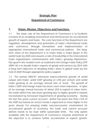 Strategic Plan
                    Department of Commerce


1.      Vision, Mission, Objectives and Functions.
1.1    The basic role of the Department of Commerce is to facilitate
creation of an enabling environment and infrastructure for accelerated
growth of exports and trade. The core functions of the Department are
regulation, development and promotion of India’s international trade
and commerce through formulation and implementation of
appropriate international trade and commercial policies. The long-
term vision of the Department is to make India a major player in the
world trade by 2020 and assume a role of leadership in the international
trade organizations commensurate with India’s growing importance.
Our goal in the medium-term as outlined in the Foreign Trade Policy (FTP
2009-14) is to double India’s exports of goods and services by 2014 with
a long term objective of doubling India’s share in global trade by the
end of 2020 through appropriate policy support.

1.2 The period 2003-07 witnessed unprecedented growth of world
output and trade; world GDP growing at 3.8% per annum and world
trade growing at an average annual rate of 16.6%. The growth of
India’s GDP and foreign trade has been even more impressive. In spite
of an average annual increase of about 25% in exports in value terms,
the trade deficit has also been growing due to higher growth in imports
necessitated by increased requirements of growing economy. During
the last five years current account deficit has been less than 2.5% of
the GDP but based on recent trends is expected to move higher in the
years ahead. For ensuring stable macroeconomic environment for
accelerated growth of economy, the trade and current account
deficits needs to be kept within sustainable limits. The only option
available with the Department of Commerce towards attainment of
this objective is to achieve further acceleration in exports growth.


                                   1
 