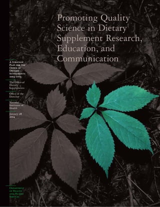 Department
of Health
and Human
Services
Promoting Quality
Science in Dietary
Supplement Research,
Education, and
CommunicationA Strategic
Plan for the
Ofﬁce of
Dietary
Supplements:
2004-2009
The Ofﬁce of
Dietary
Supplements
Ofﬁce of the
Director
National
Institutes of
Health
January 28
2004
 
