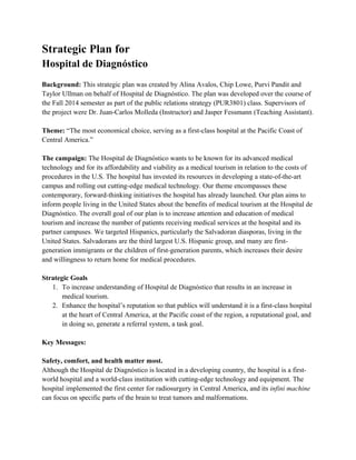 Strategic Plan for
Hospital de Diagnóstico
Background: This strategic plan was created by Alina Avalos, Chip Lowe, Purvi Pandit and
Taylor Ullman on behalf of Hospital de Diagnóstico. The plan was developed over the course of
the Fall 2014 semester as part of the public relations strategy (PUR3801) class. Supervisors of
the project were Dr. Juan-Carlos Molleda (Instructor) and Jasper Fessmann (Teaching Assistant).
Theme: “The most economical choice, serving as a first-class hospital at the Pacific Coast of
Central America.”
The campaign: The Hospital de Diagnóstico wants to be known for its advanced medical
technology and for its affordability and viability as a medical tourism in relation to the costs of
procedures in the U.S. The hospital has invested its resources in developing a state-of-the-art
campus and rolling out cutting-edge medical technology. Our theme encompasses these
contemporary, forward-thinking initiatives the hospital has already launched. Our plan aims to
inform people living in the United States about the benefits of medical tourism at the Hospital de
Diagnóstico. The overall goal of our plan is to increase attention and education of medical
tourism and increase the number of patients receiving medical services at the hospital and its
partner campuses. We targeted Hispanics, particularly the Salvadoran diasporas, living in the
United States. Salvadorans are the third largest U.S. Hispanic group, and many are first-
generation immigrants or the children of first-generation parents, which increases their desire
and willingness to return home for medical procedures.
Strategic Goals
1. To increase understanding of Hospital de Diagnóstico that results in an increase in
medical tourism.
2. Enhance the hospital’s reputation so that publics will understand it is a first-class hospital
at the heart of Central America, at the Pacific coast of the region, a reputational goal, and
in doing so, generate a referral system, a task goal.
Key Messages:
Safety, comfort, and health matter most.
Although the Hospital de Diagnóstico is located in a developing country, the hospital is a first-
world hospital and a world-class institution with cutting-edge technology and equipment. The
hospital implemented the first center for radiosurgery in Central America, and its infini machine
can focus on specific parts of the brain to treat tumors and malformations.
 