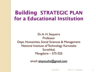 Building STRATEGIC PLAN
for a Educational Institution
Dr.A. H. Sequeira
Professor
Dept. Humanities, Social Sciences & Management
National Institute ofTechnology Karnataka
Surathkal,
Mangalore – 575 025
email: aloysiushs@gmail.com
2/16/2015 Prof. A. H . Sequeira 1
 
