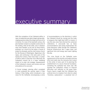 executive summary
With the completion of the Cathedral edifice in
1990, its leadership was able to begin asking wideranging questions about the shape and focus of its
ministries. For most of the twentieth century, the
plan had been simple: to complete construction of
the building, while all the while, and in whatever
ways were feasible, to live into its three historic
purposes: as a church for the nation, a house of
prayer for all people, and the chief mission church
for the Diocese of Washington. Beginning in the
1990s, and continuing in the early years of the
twenty-first century, there have been a number
of efforts either to describe more effectively the
Cathedral’s mission (as in a major marketing
study) or to enter into strategic reassessments
of the Cathedral’s mission and ministry and new
articulations of its core work.

of recommendations on the directions in which
the Cathedral should be moving and the kinds
of programs that might best fulfill its mission. It
was this new vision that informed the centennial
celebrations in 2007–2008; but, as these
recommendations were being implemented, the
Great Recession rolled through the Cathedral’s
financial infrastructure like a rogue wave, and
significant time and energy were spent righting
the ship.
This crisis forced on the Cathedral some
reassessment of the recently concluded visioning
effort and made clear the necessity that it place
at the center of every part of its planning the
establishment of a secure financial foundation,
something the Cathedral has never had. We
revisited the Cathedral’s history of financial
difficulties and reflected on the great Dean
Francis Sayre’s insight that the Cathedral has
suffered since its inception from what he called
“monetary asphyxiation,” a perpetual lack of

A formal strategic planning effort completed
in 2006 produced the seminal report A New
Century, A New Calling, which introduced a new
vision for the Cathedral, encompassing a series

5

Placing the final
finial stone, 1990

 