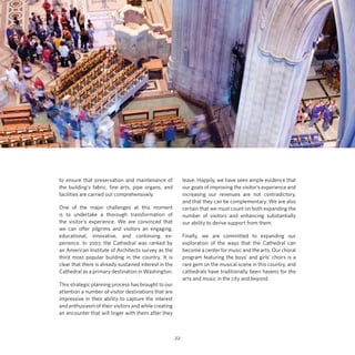 to ensure that preservation and maintenance of
the building’s fabric, fine arts, pipe organs, and
facilities are carried out comprehensively.

leave. Happily, we have seen ample evidence that
our goals of improving the visitor’s experience and
increasing our revenues are not contradictory,
and that they can be complementary. We are also
certain that we must count on both expanding the
number of visitors and enhancing substantially
our ability to derive support from them.

One of the major challenges at this moment
is to undertake a thorough transformation of
the visitor’s experience. We are convinced that
we can offer pilgrims and visitors an engaging,
educational, innovative, and continuing experience. In 2007, the Cathedral was ranked by
an American Institute of Architects survey as the
third most popular building in the country. It is
clear that there is already sustained interest in the
Cathedral as a primary destination in Washington.

Finally, we are committed to expanding our
exploration of the ways that the Cathedral can
become a center for music and the arts. Our choral
program featuring the boys’ and girls’ choirs is a
rare gem on the musical scene in this country, and
cathedrals have traditionally been havens for the
arts and music in the city and beyond.

This strategic planning process has brought to our
attention a number of visitor destinations that are
impressive in their ability to capture the interest
and enthusiasm of their visitors and while creating
an encounter that will linger with them after they

22

 