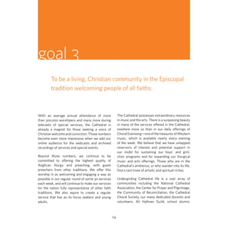 goal 3
To be a living, Christian community in the Episcopal
tradition welcoming people of all faiths.

The Cathedral possesses extraordinary resources
in music and the arts. There is a surpassing beauty
in many of the services offered in the Cathedral,
nowhere more so than in our daily offerings of
Choral Evensong—one of the treasures of Western
music, which is available nearly every evening
of the week. We believe that we have untapped
reservoirs of interest and potential support in
our midst for sustaining our boys’ and girls’
choir programs and for expanding our liturgical
music and arts offerings. Those who are in the
Cathedral’s ambience, or who wander into its life,
find a rare trove of artistic and spiritual riches.

With an average annual attendance of more
than 300,000 worshipers and many more during
telecasts of special services, the Cathedral is
already a magnet for those seeking a voice of
Christian welcome and conviction. Those numbers
become even more impressive when we add our
online audience for the webcasts and archived
recordings of services and special events.
Beyond those numbers, we continue to be
committed to offering the highest quality of
Anglican liturgy and preaching, with guest
preachers from other traditions. We offer this
worship in as welcoming and engaging a way as
possible in our regular round of some 30 services
each week, and will continue to make our services
for the nation fully representative of other faith
traditions. We also aspire to create a regular
service that has as its focus seekers and young
adults.

Undergirding Cathedral life is a vast array of
communities including the National Cathedral
Association, the Center for Prayer and Pilgrimage,
the Community of Reconciliation, the Cathedral
Choral Society, our many dedicated docents and
volunteers, All Hallows Guild, school alumni,

24

 