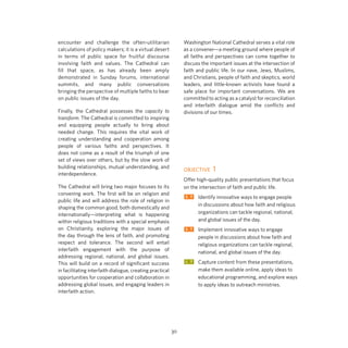 Washington National Cathedral serves a vital role
as a convener—a meeting ground where people of
all faiths and perspectives can come together to
discuss the important issues at the intersection of
faith and public life. In our nave, Jews, Muslims,
and Christians, people of faith and skeptics, world
leaders, and little-known activists have found a
safe place for important conversations. We are
committed to acting as a catalyst for reconciliation
and interfaith dialogue amid the conflicts and
divisions of our times.

encounter and challenge the often-utilitarian
calculations of policy makers; it is a virtual desert
in terms of public space for fruitful discourse
involving faith and values. The Cathedral can
fill that space, as has already been amply
demonstrated in Sunday forums, international
summits, and many public conversations
bringing the perspective of multiple faiths to bear
on public issues of the day.
Finally, the Cathedral possesses the capacity to
transform. The Cathedral is committed to inspiring
and equipping people actually to bring about
needed change. This requires the vital work of
creating understanding and cooperation among
people of various faiths and perspectives. It
does not come as a result of the triumph of one
set of views over others, but by the slow work of
building relationships, mutual understanding, and
interdependence.

OBJECTIVE 1
Offer high-quality public presentations that focus
on the intersection of faith and public life.

The Cathedral will bring two major focuses to its
convening work. The first will be on religion and
public life and will address the role of religion in
shaping the common good, both domestically and
internationally—interpreting what is happening
within religious traditions with a special emphasis
on Christianity, exploring the major issues of
the day through the lens of faith, and promoting
respect and tolerance. The second will entail
interfaith engagement with the purpose of
addressing regional, national, and global issues.
This will build on a record of significant success
in facilitating interfaith dialogue, creating practical
opportunities for cooperation and collaboration in
addressing global issues, and engaging leaders in
interfaith action.

ST	Identify innovative ways to engage people
	
	
	

in discussions about how faith and religious
organizations can tackle regional, national,
and global issues of the day.

ST	Implement innovative ways to engage
	
	
	

people in discussions about how faith and
religious organizations can tackle regional,
national, and global issues of the day.

LT	Capture content from these presentations,
	
	
	

30

make them available online, apply ideas to
educational programming, and explore ways
to apply ideas to outreach ministries.

 
