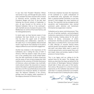 A third new emphasis has been the importance
of the Cathedral as a public embodiment of
an intellectually alive, spiritually rich Christian
faith—a generous-spirited Christianity, as we have
termed it—that engages the major questions of
the day. This important role has emerged as both
secularism and fundamentalism have claimed
prominent public attention and mainstream
Christianity has largely been in decline.

It was here that President Woodrow Wilson
was buried in 1924, and through the years nearly
every president has been honored with a funeral
or memorial service, including most recently
Presidents Reagan and Ford. In the dark days
following the terrorist attacks of September 11,
2001, all eyes focused on the service at the
National Cathedral. And so it has continued—
with interfaith services of prayers for peace in the
Middle East, for victims of Hurricane Katrina, and
for ending global poverty.

Cathedrals are by nature multi-dimensional. They
are acts of spiritual, aesthetic, and technological
exuberance, expressions of visions that transcend
human knowing, meeting places for the spirit,
libraries of stories, cornucopias of artistic
achievement. And they are places where worship
takes place in countless forms, music pours forth
in daily offerings of resonant beauty—where
spiritual growth and education deepen the mind
and spirit, and where faiths meet in search of
common ground and a common good. Every arch
and chapel, statue and window, speaks of God’s
presence in human history.

In recent years we have become aware of new
emphases that bear directly on our mission.
One has been the urgent work of interfaith
understanding and collaboration, especially in
the wake of 9/11. A more globally interconnected
world is requiring far more attention to be paid to
religious differences and multi-faith engagement.
Another key emphasis is the importance of the
Cathedral’s role in telling the story of faith in
America. Faith has played a major role at every
turn in the unfolding story of the United States:
from the faith expressions of Native Americans
and the waves of new arrivals bringing their faith
traditions to the centuries of Christian dominance
of American culture and today’s new multi-faith,
multi-cultural context. No monument or museum
exists in the nation’s capital that seeks either to tell
that story or to lift it up symbolically as an essential
dimension of an American identity. In important
ways the National Cathedral is the primary,
perhaps even the singular, public expression, of
the religious dimension of America’s story.

This is our legacy and our calling—to be the
spiritual home for the nation. The strategic plan
before you describes the shape we believe the life
and ministry of Washington National Cathedral
should take in these early years of the twentyfirst century. We present it in a time of immense
opportunity as the Cathedral sees before it vital
work that it is uniquely positioned to accomplish.
We look forward now to making this plan a reality.

Cathedral Dean Samuel T. Lloyd iii
april 2011
Apse construction, c. 1920

2

 