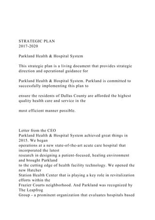 STRATEGIC PLAN
2017-2020
Parkland Health & Hospital System
This strategic plan is a living document that provides strategic
direction and operational guidance for
Parkland Health & Hospital System. Parkland is committed to
successfully implementing this plan to
ensure the residents of Dallas County are afforded the highest
quality health care and service in the
most efficient manner possible.
Letter from the CEO
Parkland Health & Hospital System achieved great things in
2015. We began
operations at a new state-of-the-art acute care hospital that
incorporated the latest
research in designing a patient-focused, healing environment
and brought Parkland
to the cutting edge of health facility technology. We opened the
new Hatcher
Station Health Center that is playing a key role in revitalization
efforts within the
Frazier Courts neighborhood. And Parkland was recognized by
The Leapfrog
Group - a prominent organization that evaluates hospitals based
 