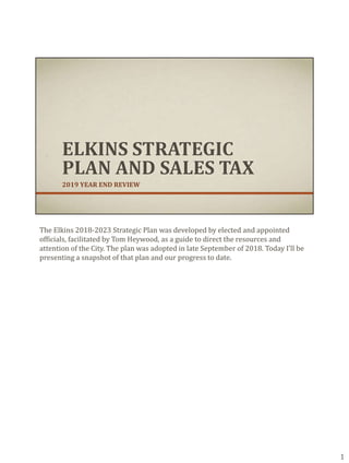 ELKINS STRATEGIC
PLAN AND SALES TAX
2019 YEAR END REVIEW
The Elkins 2018-2023 Strategic Plan was developed by elected and appointed
officials, facilitated by Tom Heywood, as a guide to direct the resources and
attention of the City. The plan was adopted in late September of 2018. Today I’ll be
presenting a snapshot of that plan and our progress to date.
1
 