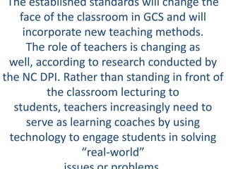 The established standards will change the
   face of the classroom in GCS and will
    incorporate new teaching methods.
     The role of teachers is changing as
 well, according to research conducted by
the NC DPI. Rather than standing in front of
         the classroom lecturing to
  students, teachers increasingly need to
     serve as learning coaches by using
 technology to engage students in solving
                “real-world”
 
