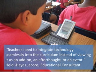 "Teachers need to integrate technology
seamlessly into the curriculum instead of viewing
it as an add-on, an afterthought, or an event."
Heidi-Hayes Jacobs, Educational Consultant
 
