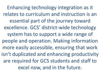 Enhancing technology integration as it
 relates to curriculum and instruction is an
    essential part of the journey toward
  excellence. GCS’ district-wide technology
   system has to support a wide range of
 people and operation. Making information
 more easily accessible, ensuring that work
isn’t duplicated and enhancing productivity
 are required for GCS students and staff to
         excel now, and in the future.
 
