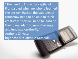 "The need to know the capital of
Florida died when my phone learned
the answer. Rather, the students of
tomorrow need to be able to think
creatively: they will need to learn on
their own, adapt to new challenges
and innovate on-the-fly."
Anthony Chivetta,
high school student in Missouri
 