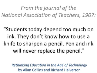 From the journal of the
National Association of Teachers, 1907:

“Students today depend too much on
  ink. They don’t know how to use a
knife to sharpen a pencil. Pen and ink
    will never replace the pencil.”

    Rethinking Education in the Age of Technology
        by Allan Collins and Richard Halverson
 