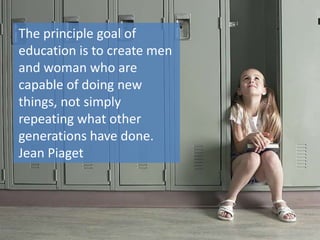 The principle goal of
education is to create men
and woman who are
capable of doing new
things, not simply
repeating what other
generations have done.
Jean Piaget
 