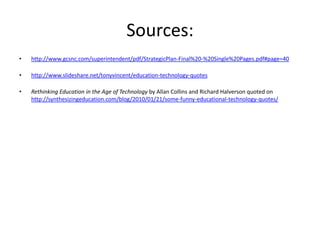 Sources:
•   http://www.gcsnc.com/superintendent/pdf/StrategicPlan-Final%20-%20Single%20Pages.pdf#page=40

•   http://www.slideshare.net/tonyvincent/education-technology-quotes

•   Rethinking Education in the Age of Technology by Allan Collins and Richard Halverson quoted on
    http://synthesizingeducation.com/blog/2010/01/21/some-funny-educational-technology-quotes/
 