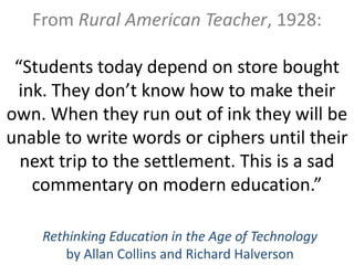 From Rural American Teacher, 1928:

 “Students today depend on store bought
 ink. They don’t know how to make their
own. When they run out of ink they will be
unable to write words or ciphers until their
  next trip to the settlement. This is a sad
   commentary on modern education.”

    Rethinking Education in the Age of Technology
        by Allan Collins and Richard Halverson
 