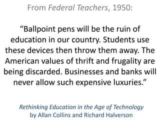 From Federal Teachers, 1950:

    “Ballpoint pens will be the ruin of
  education in our country. Students use
these devices then throw them away. The
American values of thrift and frugality are
being discarded. Businesses and banks will
   never allow such expensive luxuries.”

    Rethinking Education in the Age of Technology
        by Allan Collins and Richard Halverson
 