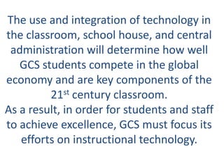 The use and integration of technology in
the classroom, school house, and central
 administration will determine how well
   GCS students compete in the global
economy and are key components of the
         21st century classroom.
As a result, in order for students and staff
to achieve excellence, GCS must focus its
   efforts on instructional technology.
 