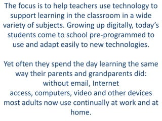The focus is to help teachers use technology to
  support learning in the classroom in a wide
variety of subjects. Growing up digitally, today’s
 students come to school pre-programmed to
   use and adapt easily to new technologies.

Yet often they spend the day learning the same
    way their parents and grandparents did:
            without email, Internet
  access, computers, video and other devices
most adults now use continually at work and at
                    home.
 