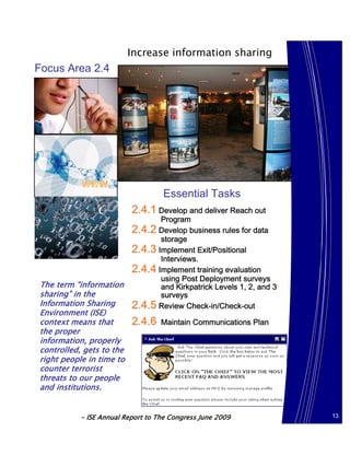 Increase information sharing
Focus Area 2.4




                                   Essential Tasks
                          2.4.1 Develop and deliver Reach out
                                 Program
                          2.4.2 Develop business rules for data
                                 storage
                          2.4.3 Implement Exit/Positional
                                 Interviews.
                          2.4.4 Implement training evaluation
                                 using Post Deployment surveys
The term “information            and Kirkpatrick Levels 1, 2, and 3
sharing” in the                  surveys
Information Sharing       2.4.5 Review Check-in/Check-out
Environment (ISE)
context means that        2.4.6    Maintain Communications Plan
the proper
information, properly
controlled, gets to the
right people in time to
counter terrorist
threats to our people
and institutions.


           - ISE Annual Report to The Congress June 2009              13
 