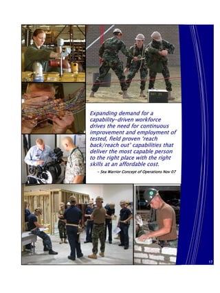 Expanding demand for a
capability-driven workforce
drives the need for continuous
improvement and employment of
tested, field proven ‘reach
back/reach out’ capabilities that
deliver the most capable person
to the right place with the right
skills at an affordable cost.
  - Sea Warrior Concept of Operations Nov 07




                                               17
                                               17
 