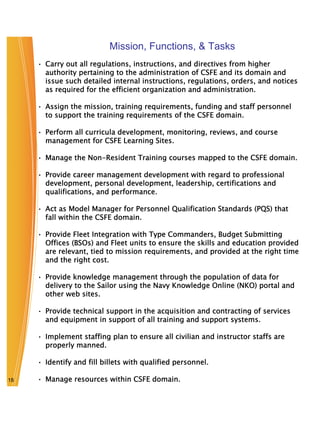 Mission, Functions, & Tasks
     • Carry out all regulations, instructions, and directives from higher
       authority pertaining to the administration of CSFE and its domain and
       issue such detailed internal instructions, regulations, orders, and notices
       as required for the efficient organization and administration.

     • Assign the mission, training requirements, funding and staff personnel
       to support the training requirements of the CSFE domain.

     • Perform all curricula development, monitoring, reviews, and course
       management for CSFE Learning Sites.

     • Manage the Non-Resident Training courses mapped to the CSFE domain.

     • Provide career management development with regard to professional
       development, personal development, leadership, certifications and
       qualifications, and performance.

     • Act as Model Manager for Personnel Qualification Standards (PQS) that
       fall within the CSFE domain.

     • Provide Fleet Integration with Type Commanders, Budget Submitting
       Offices (BSOs) and Fleet units to ensure the skills and education provided
       are relevant, tied to mission requirements, and provided at the right time
       and the right cost.

     • Provide knowledge management through the population of data for
       delivery to the Sailor using the Navy Knowledge Online (NKO) portal and
       other web sites.

     • Provide technical support in the acquisition and contracting of services
       and equipment in support of all training and support systems.

     • Implement staffing plan to ensure all civilian and instructor staffs are
       properly manned.

     • Identify and fill billets with qualified personnel.

18   • Manage resources within CSFE domain.
 