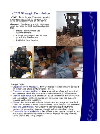 NETC Strategic Foundation
Vision. To be the world’s premier learning
organization ensuring the success of the
world’s greatest Navy and all who serve.
Mission. To educate and train those who
serve providing the tools and opportunities
that:
      Ensure Fleet readiness and
      accomplishment
      Enhance professional and personal
      growth and development
      Enable life-long learning




Strategic Goals.
♦ Capability-Driven Manpower. Navy workforce requirements will be based
  on current and future joint warfighting needs.
♦ Competency-based Workforce. Navy work and workforce will be defined
  by knowledge, skills, and abilities that enable mission accomplishment.
♦ Effective Total Force. Our total force – active and reserve military, civilians,
  and contractors – will be viewed as one, integrated team that supports
  required warfighting capability.
♦ Diverse. Our culture will embrace diversity and encourage and enable all
  Sailors and civilians to reach their full professional and personal potentials.
♦ Agile and Cost Efficient. We will deliver additional capability from a
  smaller, yet increasingly talented educate and integrated workforce.
♦ Competitive in the Marketplace. We will revise and update our policies and
  practices to deliver desired benefits such as improve life-long learning,
  career choice, and family support.

                                                                                     19
                                                                                     19
 