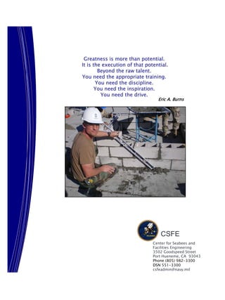 Greatness is more than potential.
It is the execution of that potential.
        Beyond the raw talent.
You need the appropriate training.
       You need the discipline.
       You need the inspiration.
         You need the drive.
                                 Eric A. Burns




                                  CSFE
                               Center for Seabees and
                               Facilities Engineering
                               3502 Goodspeed Street
                               Port Hueneme, CA 93043
                               Phone (805) 982-3300
                               DSN 551-3300
                               csfeadmin@navy.mil
 