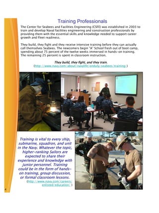 Training Professionals
     The Center for Seabees and Facilities Engineering (CSFE) was established in 2003 to
     train and develop Naval facilities engineering and construction professionals by
     providing them with the essential skills and knowledge needed to support career
     growth and Fleet readiness.

     They build, they fight and they receive intensive training before they can actually
     call themselves Seabees. The newcomers begin “A” School fresh out of boot camp,
     spending about 75 percent of the twelve weeks immersed in hands-on training.
     The remaining 25 percent is spent in classroom instruction.

                            They build, they fight, and they train.
              (http://www.navy.com/about/navylife/onduty/seabees/training/)




      Training is vital to every ship,
     submarine, squadron, and unit
    in the Navy. Whatever the topic,
       higher-ranking Sailors are
          expected to share their
    experience and knowledge with
        junior personnel. Training
     could be in the form of hands-
     on training, group discussion,
      or formal classroom lessons.
         (http://www.navy.com/careers/
                   enlisted/education/ )
4
 