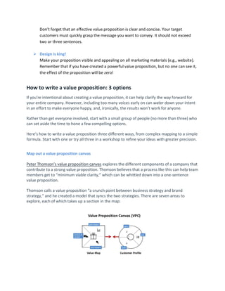 Don’t forget that an effective value proposition is clear and concise. Your target
customers must quickly grasp the message you want to convey. It should not exceed
two or three sentences.
 Design is king!
Make your proposition visible and appealing on all marketing materials (e.g., website).
Remember that if you have created a powerful value proposition, but no one can see it,
the effect of the proposition will be zero!
How to write a value proposition: 3 options
If you’re intentional about creating a value proposition, it can help clarify the way forward for
your entire company. However, including too many voices early on can water down your intent
in an effort to make everyone happy, and, ironically, the results won’t work for anyone.
Rather than get everyone involved, start with a small group of people (no more than three) who
can set aside the time to hone a few compelling options.
Here’s how to write a value proposition three different ways, from complex mapping to a simple
formula. Start with one or try all three in a workshop to refine your ideas with greater precision.
Map out a value proposition canvas
Peter Thomson’s value proposition canvas explores the different components of a company that
contribute to a strong value proposition. Thomson believes that a process like this can help team
members get to “minimum viable clarity,” which can be whittled down into a one-sentence
value proposition.
Thomson calls a value proposition “a crunch point between business strategy and brand
strategy,” and he created a model that syncs the two strategies. There are seven areas to
explore, each of which takes up a section in the map:
 