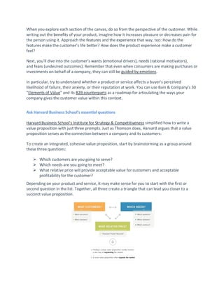 When you explore each section of the canvas, do so from the perspective of the customer. While
writing out the benefits of your product, imagine how it increases pleasure or decreases pain for
the person using it. Approach the features and the experience that way, too: How do the
features make the customer’s life better? How does the product experience make a customer
feel?
Next, you’ll dive into the customer’s wants (emotional drivers), needs (rational motivators),
and fears (undesired outcomes). Remember that even when consumers are making purchases or
investments on behalf of a company, they can still be guided by emotions.
In particular, try to understand whether a product or service affects a buyer’s perceived
likelihood of failure, their anxiety, or their reputation at work. You can use Bain & Company’s 30
“Elements of Value” and its B2B counterparts as a roadmap for articulating the ways your
company gives the customer value within this context.
Ask Harvard Business School’s essential questions
Harvard Business School’s Institute for Strategy & Competitiveness simplified how to write a
value proposition with just three prompts. Just as Thomson does, Harvard argues that a value
proposition serves as the connection between a company and its customers:
To create an integrated, cohesive value proposition, start by brainstorming as a group around
these three questions:
 Which customers are you going to serve?
 Which needs are you going to meet?
 What relative price will provide acceptable value for customers and acceptable
profitability for the customer?
Depending on your product and service, it may make sense for you to start with the first or
second question in the list. Together, all three create a triangle that can lead you closer to a
succinct value proposition.
 