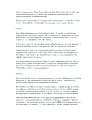 While many companies deliver flowers, Bloom & Wild differentiates itself by offering a
smooth customer experience for everyone, as well as competitive pricing, with
significantly cheaper blooms than average.
Bloom & Wild communicates its value proposition so clearly that its customers perform
much of the hard task of marketing for them through word-of-mouth referrals.
 Airbnb
When Airbnb began to disrupt the hospitality industry, it needed to market to two
separate groups: guests who wanted a place to stay and hosts who wanted to rent out
their spaces. Their two-in-one value proposition: Travelers benefit from a truly local
experience and hosts benefit from extra income.
In their own words, “Airbnb exists to create a world where anyone can belong anywhere,
providing healthy travel that is local, authentic, diverse, inclusive and sustainable.”
Their rooms often have more character than hotels, and they’re usually located in
neighborhoods people live in. Guests learn from local knowledge shared by hosts and
feel at home wherever they go. These different sources of value wrap together into
Airbnb’s tagline: Belong Anywhere.
As a business goes through different stages of growth, its value proposition is likely to
change, too. Originally marketed as much cheaper than staying in a hotel, Airbnb has
now become an experience-driven, mainstream staple with a premium wing called
“Airbnb Plus,” with its own value proposition.
 Fjällräven
The classic Swedish outdoor clothing and equipment company Fjällräven was founded by
Åke Nordin in 1960. He designed functional (and warm) products for professional
researchers taking expeditions into northern Scandinavia.
Now, the 60-year-old brand is experiencing a resurgence amongst younger generations
across Europe and North America. Their core proposition is that they sell high-quality,
sustainably made products that balance form and function. Yes, customers look great
wearing their backpacks and they can still hike up a mountain in the middle of winter.
Their commitment to sustainable business practices appeals to the same conscious
consumers who value the outdoors, which fortifies their value proposition. Fjällräven
manufactures many of its own products using its own G-1000 material, as well as its own
Greenland Wax, contributing to its value proposition of offering quality and durability.
 