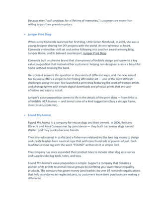 Because they “craft products for a lifetime of memories,” customers are more than
willing to pay their premium prices.
 Juniper Print Shop
When Jenny Komenda launched her first blog, Little Green Notebook, in 2007, she was a
young designer sharing her DIY projects with the world. An entrepreneur at heart,
Komenda evolved her skill set and online following into another award-winning blog,
Juniper Home, and its beloved counterpart, Juniper Print Shop.
Komenda built a cohesive brand that championed affordable design and spoke to a key
value proposition that motivated her customers: helping non-designers create a beautiful
home without breaking the bank.
Her content answers this question in thousands of different ways, and the new arm of
her business offers a simple fix for finding affordable art — one of the most difficult
challenges along the way. She launched a print shop featuring the work of women artists
and photographers with simple digital downloads and physical prints that are cost-
effective and easy to install.
Juniper’s value proposition comes to life in the details of the print shop — from links to
affordable IKEA frames — and Jenny’s one-of-a-kind suggestions (buy a vintage frame,
invest in a custom mat).
 Found My Animal
Found My Animal is a company for rescue dogs and their owners. In 2006, Bethany
Obrecht and Anna Conway met by coincidence — they both had rescue dogs named
Walter, and they quickly became friends.
Their shared interest in crafts (and a fisherman relative) led the two dog moms to design
and create leashes from nautical rope that withstand hundreds of pounds of pull. Each
leash has a brass tag with the word “FOUND” written on it in simple font.
The company has since expanded their product lines to include other dog accessories
and supplies like dog beds, totes, and toys.
Found My Animal’s value proposition is simple: Support a company that donates a
portion of its profits to animal rescue groups by outfitting your own rescue in quality
products. The company has given money (and leashes) to over 64 nonprofit organizations
that help abandoned or neglected pets, so customers know their purchases are making a
difference.
 