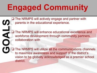 Engaged Community
 The NRMPS will actively engage and partner with
  parents in the educational experience.

 The NRMPS will enhance educational excellence and
  workforce development through community partners.
  collaboration with

 The NRMPS will utilize all the communications channels
  to maximize awareness and support of the district’s
  vision to be globally acknowledged as a premier school
  district.
 