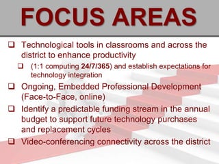 FOCUS AREAS
 Technological tools in classrooms and across the
  district to enhance productivity
   (1:1 computing 24/7/365) and establish expectations for
    technology integration
 Ongoing, Embedded Professional Development
  (Face-to-Face, online)
 Identify a predictable funding stream in the annual
  budget to support future technology purchases
  and replacement cycles
 Video-conferencing connectivity across the district
 