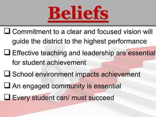 Beliefs
 Commitment to a clear and focused vision will
  guide the district to the highest performance
 Effective teaching and leadership are essential
  for student achievement
 School environment impacts achievement
 An engaged community is essential
 Every student can/ must succeed
 