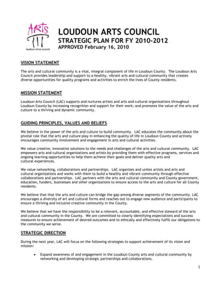 LOUDOUN ARTS COUNCIL
                       STRATEGIC PLAN FOR FY 2010-2012
                       APPROVED February 16, 2010


VISION STATEMENT
The arts and cultural community is a vital, integral component of life in Loudoun County. The Loudoun Arts
Council provides leadership and support to a healthy, vibrant arts and cultural community that creates
diverse opportunities for quality programs and activities to enrich the lives of County residents.


MISSION STATEMENT
Loudoun Arts Council (LAC) supports and nurtures artists and arts and cultural organizations throughout
Loudoun County by increasing recognition and support for their work; and promotes the value of the arts and
culture to a thriving and dynamic community.


GUIDING PRINCIPLES, VALUES AND BELIEFS
We believe in the power of the arts and culture to build community. LAC educates the community about the
pivotal role that the arts and culture play in enhancing the quality of life in Loudoun County and actively
encourages community involvement and engagement in arts and cultural activities.

We value creative, innovative solutions to the needs and challenges of the arts and cultural community. LAC
empowers arts and cultural organizations and artists by providing them with effective programs, services and
ongoing learning opportunities to help them achieve their goals and deliver quality arts and
cultural experiences.

We value networking, collaborations and partnerships. LAC organizes and unites artists and arts and
cultural organizations and works with them to build a healthy and vibrant community through effective
collaborations and partnerships. LAC partners with the arts and cultural community and County government,
education, funders, businesses and other organizations to ensure access to the arts and culture for all County
residents.

We believe that that the arts and culture can bridge the gap among diverse segments of the community. LAC
encourages a diversity of art and cultural forms and reaches out to engage new audience and participants to
ensure a thriving and inclusive creative community in the County.

We believe that we have the responsibility to be a relevant, accountable, and effective steward of the arts
and cultural community in the County. We are committed to clearly identifying expectations and success
measures to ensure achievement of desired outcomes and to ethically and effectively fulfill our obligations to
the community we serve.

STRATEGIC DIRECTION
During the next year, LAC will focus on the following strategies to support achievement of its vision and
mission:

        •   Expand awareness of and engagement in the Loudoun County arts and cultural community by
            networking and developing strategic partnerships and collaborations.

                                                                                                             1
 