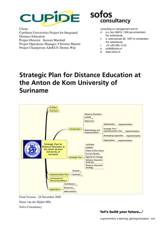 sofos
                                                  consultancy
Client:                                           consulting on management and ict
Carribean Universities Project for Integrated     m p.o. box 94874, 1090 gw amsterdam,
Distance Education                                    the netherlands
                                                  v   b. stokvisstraat 38, 1097 hz amsterdam,
Project Director: Stewart Marshall
                                                      the netherlands
Project Operations Manager: Christine Marrett     t   +31 (20) 694 12 22
Project Chairperson AdeKUS: Dennis Wip            e   pvdh@sofos.nl
                                                  w www.sofos.nl




Strategic Plan for Distance Education at
the Anton de Kom University of
Suriname




Final Version - 28 December 2005
Pieter van der Hijden MSc
Sofos Consultancy


                                                  e-government, e-learning, gaming/simulation, xml
 