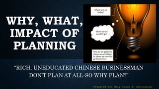 WHY, WHAT,
IMPACT OF
PLANNING
“RICH, UNEDUCATED CHINESE BUSINESSMAN
DON’T PLAN AT ALL-SO WHY PLAN?”
Prepared by: Mary Grace B. Anticuando
 
