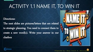 ACTIVITY 1.1 NAME IT, TO WIN IT
Directions:
The next slides are pictures/letters that are related
to strategic planning. You need to connect them to
create a new word(s). Write your answer in our
chatbox
Prepared by: Mary Grace B. Anticuando
 