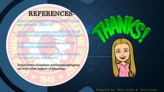REFERENCES:
https://www.slideshare.net/jess255721/strat
egic-planning-12733178
https://www.coursehero.com/file/32001873/P
LANNING-PROJECT-MANAGEMENTppt/
https://vdocuments.net/francos-model-on-
educational-planning.html
https://www.slideshare.net/Slideshare/what
-to-upload?next_slideshow=1
https://www.slideshare.net/iammissfeng/rep
ort-why-what-impact-of-planning
Prepared by: Mary Grace B. Anticuando
 