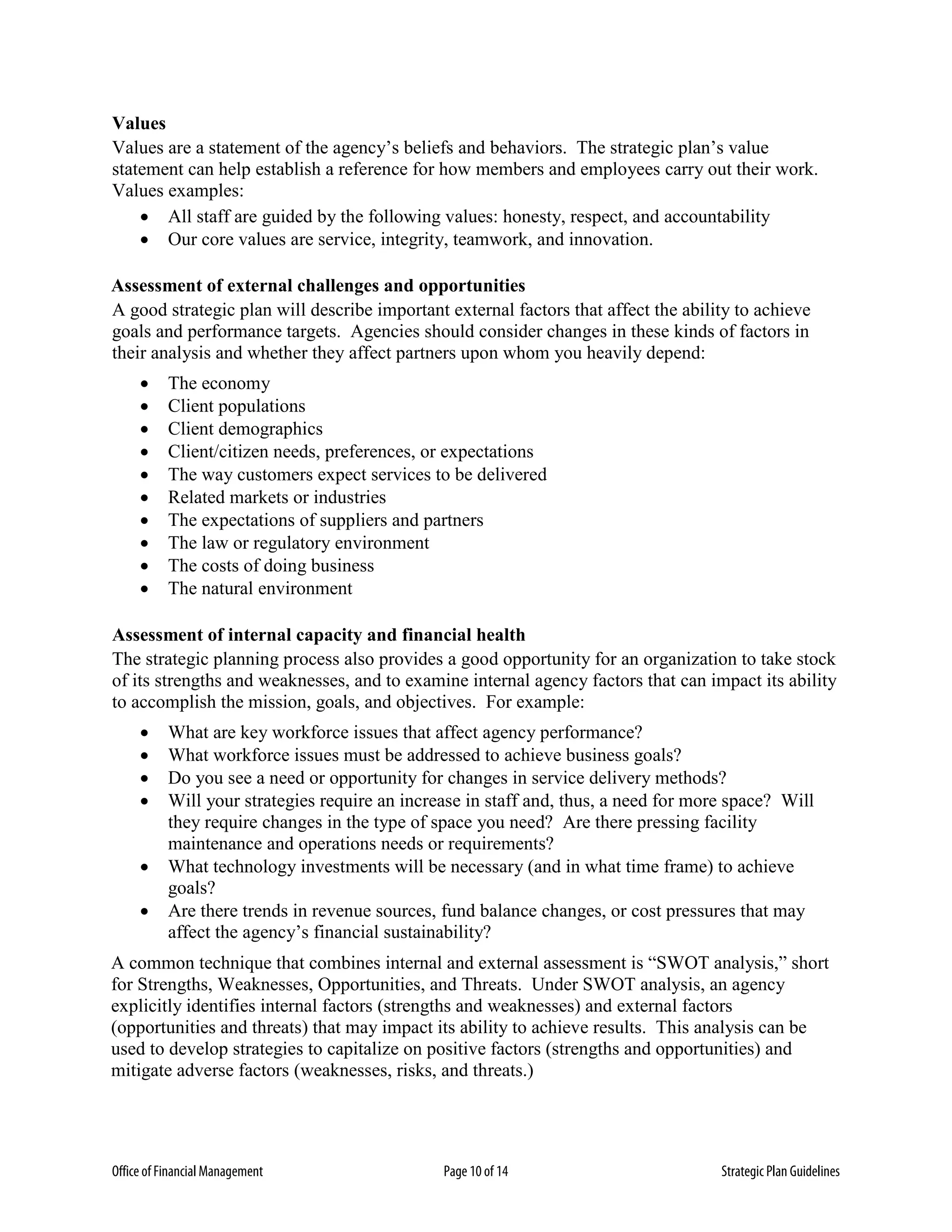 Office of Financial Management Page 10 of 14 Strategic Plan Guidelines
Values
Values are a statement of the agency’s beliefs and behaviors. The strategic plan’s value
statement can help establish a reference for how members and employees carry out their work.
Values examples:
• All staff are guided by the following values: honesty, respect, and accountability
• Our core values are service, integrity, teamwork, and innovation.
Assessment of external challenges and opportunities
A good strategic plan will describe important external factors that affect the ability to achieve
goals and performance targets. Agencies should consider changes in these kinds of factors in
their analysis and whether they affect partners upon whom you heavily depend:
• The economy
• Client populations
• Client demographics
• Client/citizen needs, preferences, or expectations
• The way customers expect services to be delivered
• Related markets or industries
• The expectations of suppliers and partners
• The law or regulatory environment
• The costs of doing business
• The natural environment
Assessment of internal capacity and financial health
The strategic planning process also provides a good opportunity for an organization to take stock
of its strengths and weaknesses, and to examine internal agency factors that can impact its ability
to accomplish the mission, goals, and objectives. For example:
• What are key workforce issues that affect agency performance?
• What workforce issues must be addressed to achieve business goals?
• Do you see a need or opportunity for changes in service delivery methods?
• Will your strategies require an increase in staff and, thus, a need for more space? Will
they require changes in the type of space you need? Are there pressing facility
maintenance and operations needs or requirements?
• What technology investments will be necessary (and in what time frame) to achieve
goals?
• Are there trends in revenue sources, fund balance changes, or cost pressures that may
affect the agency’s financial sustainability?
A common technique that combines internal and external assessment is “SWOT analysis,” short
for Strengths, Weaknesses, Opportunities, and Threats. Under SWOT analysis, an agency
explicitly identifies internal factors (strengths and weaknesses) and external factors
(opportunities and threats) that may impact its ability to achieve results. This analysis can be
used to develop strategies to capitalize on positive factors (strengths and opportunities) and
mitigate adverse factors (weaknesses, risks, and threats.)
 