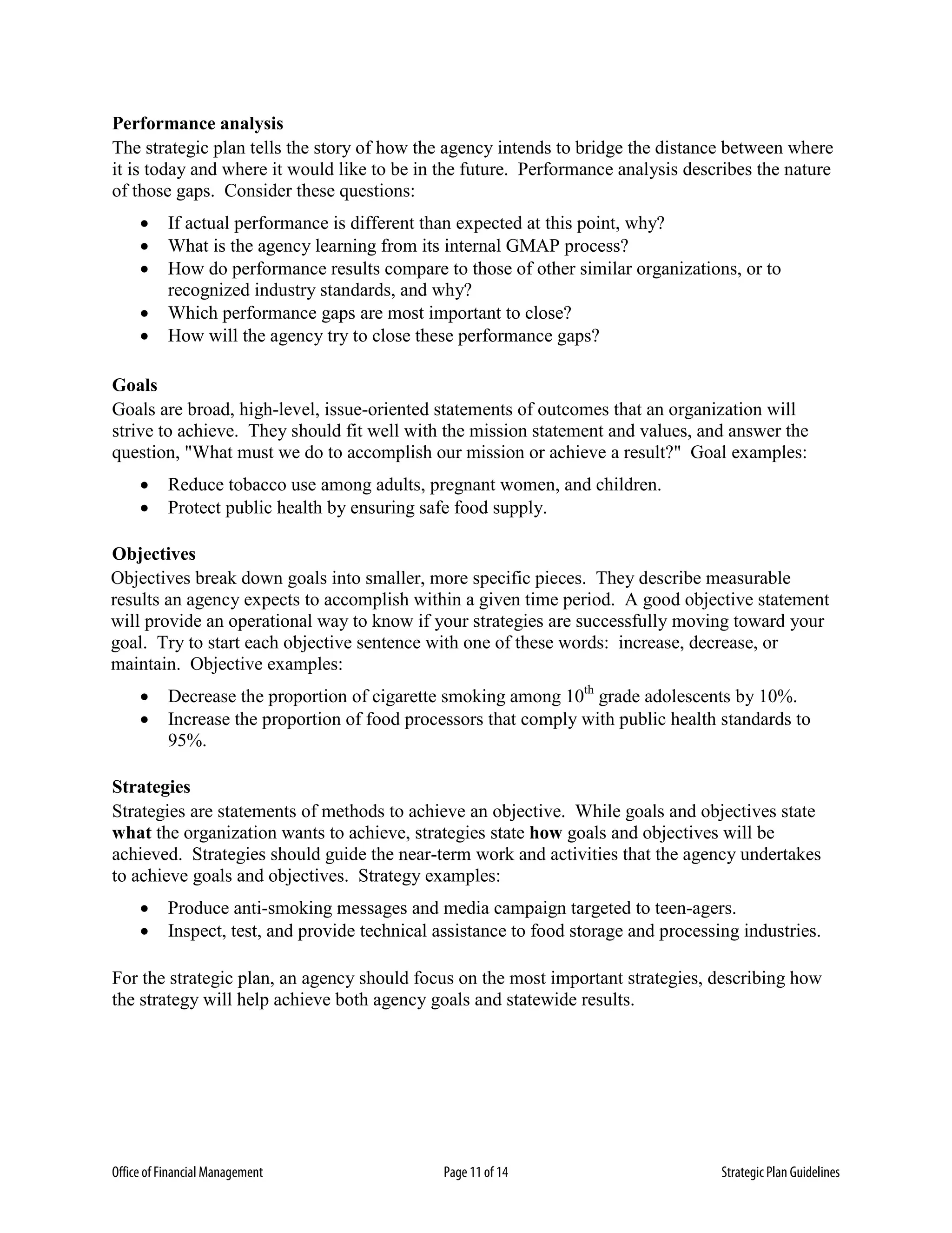 Office of Financial Management Page 11 of 14 Strategic Plan Guidelines
Performance analysis
The strategic plan tells the story of how the agency intends to bridge the distance between where
it is today and where it would like to be in the future. Performance analysis describes the nature
of those gaps. Consider these questions:
• If actual performance is different than expected at this point, why?
• What is the agency learning from its internal GMAP process?
• How do performance results compare to those of other similar organizations, or to
recognized industry standards, and why?
• Which performance gaps are most important to close?
• How will the agency try to close these performance gaps?
Goals
Goals are broad, high-level, issue-oriented statements of outcomes that an organization will
strive to achieve. They should fit well with the mission statement and values, and answer the
question, "What must we do to accomplish our mission or achieve a result?" Goal examples:
• Reduce tobacco use among adults, pregnant women, and children.
• Protect public health by ensuring safe food supply.
Objectives
Objectives break down goals into smaller, more specific pieces. They describe measurable
results an agency expects to accomplish within a given time period. A good objective statement
will provide an operational way to know if your strategies are successfully moving toward your
goal. Try to start each objective sentence with one of these words: increase, decrease, or
maintain. Objective examples:
• Decrease the proportion of cigarette smoking among 10th
grade adolescents by 10%.
• Increase the proportion of food processors that comply with public health standards to
95%.
Strategies
Strategies are statements of methods to achieve an objective. While goals and objectives state
what the organization wants to achieve, strategies state how goals and objectives will be
achieved. Strategies should guide the near-term work and activities that the agency undertakes
to achieve goals and objectives. Strategy examples:
• Produce anti-smoking messages and media campaign targeted to teen-agers.
• Inspect, test, and provide technical assistance to food storage and processing industries.
For the strategic plan, an agency should focus on the most important strategies, describing how
the strategy will help achieve both agency goals and statewide results.
 