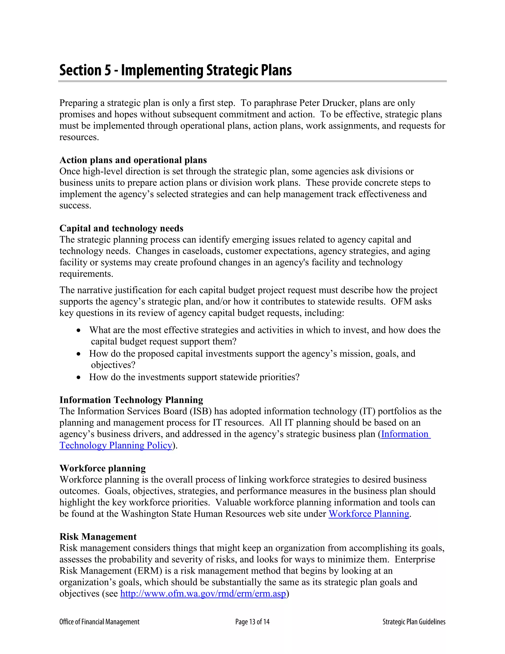 Office of Financial Management Page 13 of 14 Strategic Plan Guidelines
Section 5 - Implementing Strategic Plans
Preparing a strategic plan is only a first step. To paraphrase Peter Drucker, plans are only
promises and hopes without subsequent commitment and action. To be effective, strategic plans
must be implemented through operational plans, action plans, work assignments, and requests for
resources.
Action plans and operational plans
Once high-level direction is set through the strategic plan, some agencies ask divisions or
business units to prepare action plans or division work plans. These provide concrete steps to
implement the agency’s selected strategies and can help management track effectiveness and
success.
Capital and technology needs
The strategic planning process can identify emerging issues related to agency capital and
technology needs. Changes in caseloads, customer expectations, agency strategies, and aging
facility or systems may create profound changes in an agency's facility and technology
requirements.
The narrative justification for each capital budget project request must describe how the project
supports the agency’s strategic plan, and/or how it contributes to statewide results. OFM asks
key questions in its review of agency capital budget requests, including:
• What are the most effective strategies and activities in which to invest, and how does the
capital budget request support them?
• How do the proposed capital investments support the agency’s mission, goals, and
objectives?
• How do the investments support statewide priorities?
Information Technology Planning
The Information Services Board (ISB) has adopted information technology (IT) portfolios as the
planning and management process for IT resources. All IT planning should be based on an
agency’s business drivers, and addressed in the agency’s strategic business plan (Information
Technology Planning Policy).
Workforce planning
Workforce planning is the overall process of linking workforce strategies to desired business
outcomes. Goals, objectives, strategies, and performance measures in the business plan should
highlight the key workforce priorities. Valuable workforce planning information and tools can
be found at the Washington State Human Resources web site under Workforce Planning.
Risk Management
Risk management considers things that might keep an organization from accomplishing its goals,
assesses the probability and severity of risks, and looks for ways to minimize them. Enterprise
Risk Management (ERM) is a risk management method that begins by looking at an
organization’s goals, which should be substantially the same as its strategic plan goals and
objectives (see http://www.ofm.wa.gov/rmd/erm/erm.asp)
 