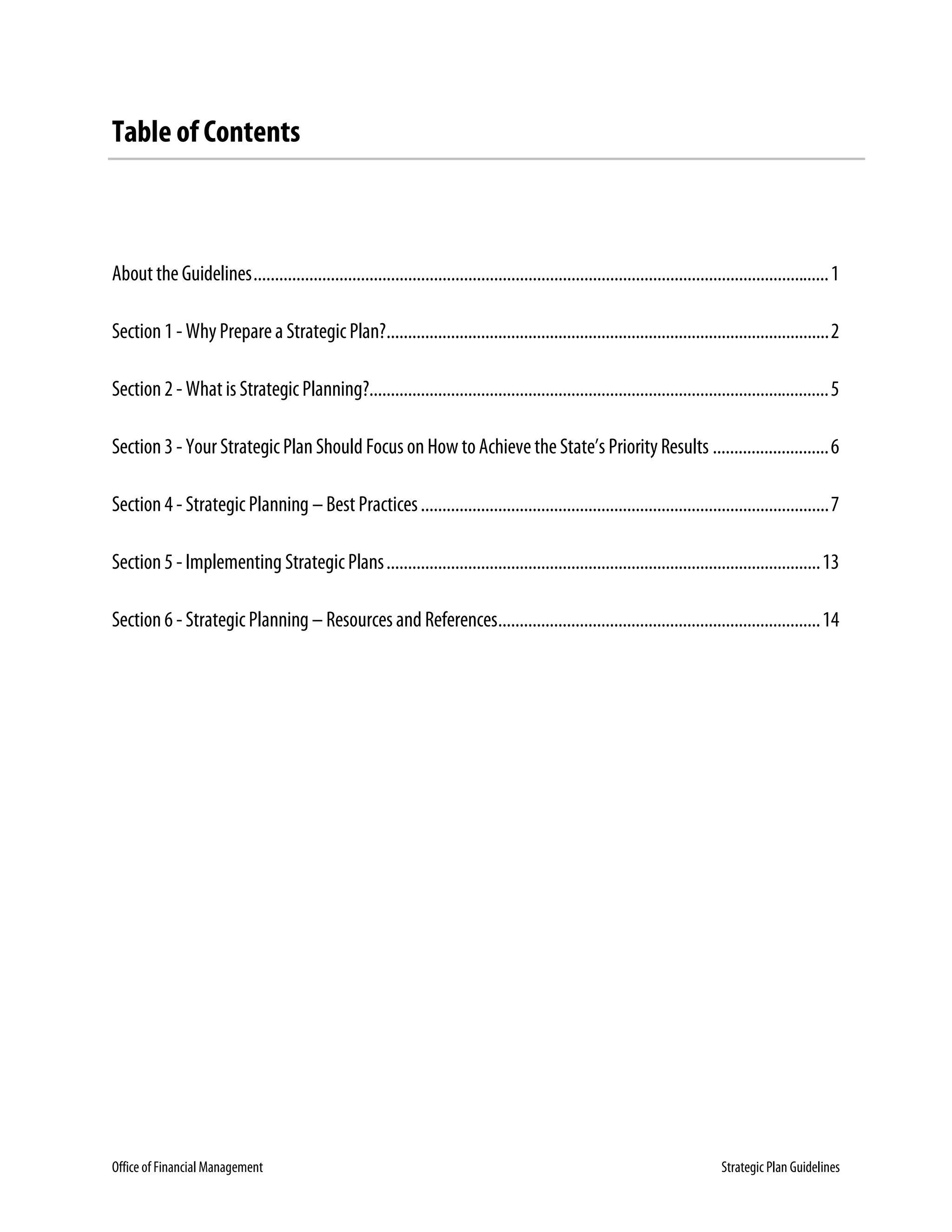Office of Financial Management Strategic Plan Guidelines
Table of Contents
About the Guidelines......................................................................................................................................1
Section 1 - WhyPreparea Strategic Plan?.......................................................................................................2
Section 2 - What is Strategic Planning?...........................................................................................................5
Section 3 - Your Strategic Plan Should Focus on How toAchievetheState’s PriorityResults ...........................6
Section 4 - Strategic Planning – Best Practices...............................................................................................7
Section 5 - Implementing Strategic Plans.....................................................................................................13
Section 6 - Strategic Planning – Resources and References...........................................................................14
 